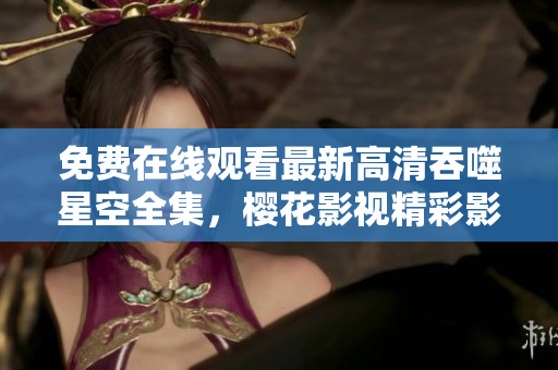 免费在线观看最新高清吞噬星空全集，樱花影视精彩影片尽在其中