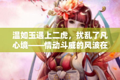 温如玉遇上二虎，扰乱了凡心境——情动斗威的风波在哪一章掀起