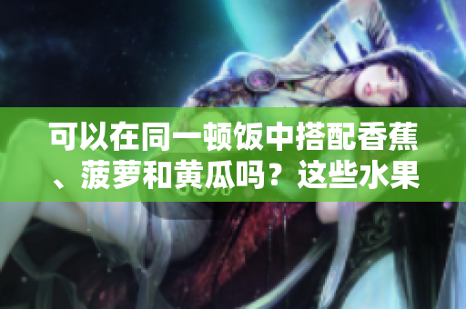 可以在同一顿饭中搭配香蕉、菠萝和黄瓜吗？这些水果蔬菜能否一起食用？