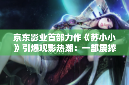 京东影业首部力作《苏小小》引爆观影热潮：一部震撼人心的电影力作