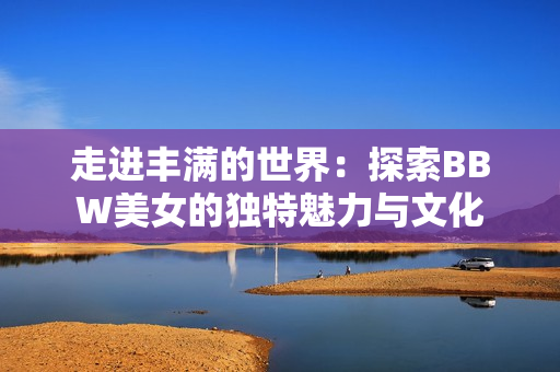 走进丰满的世界：探索BBW美女的独特魅力与文化