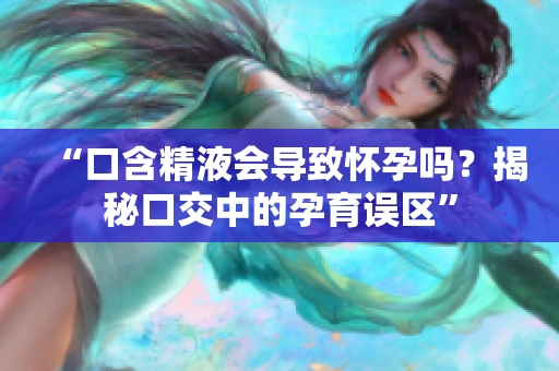 “口含精液会导致怀孕吗？揭秘口交中的孕育误区”