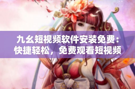 九幺短视频软件安装免费：快捷轻松，免费观看短视频。