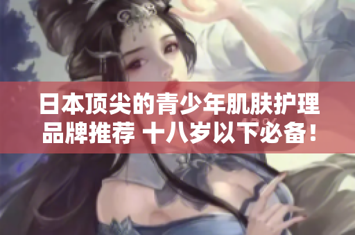 日本顶尖的青少年肌肤护理品牌推荐 十八岁以下必备！