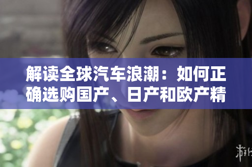 解读全球汽车浪潮：如何正确选购国产、日产和欧产精品？