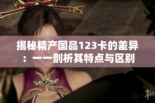 揭秘精产国品123卡的差异：一一剖析其特点与区别