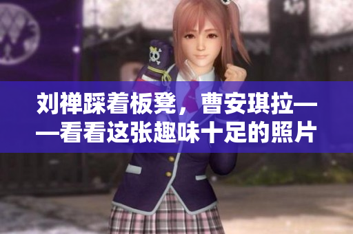 刘禅踩着板凳，曹安琪拉——看看这张趣味十足的照片！
