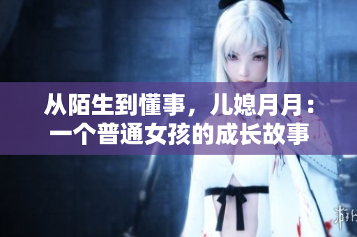 从陌生到懂事，儿媳月月：一个普通女孩的成长故事