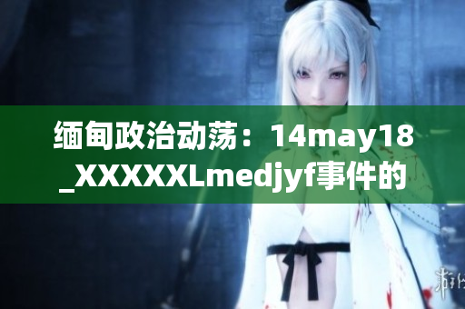缅甸政治动荡：14may18_XXXXXLmedjyf事件的关键细节及影响