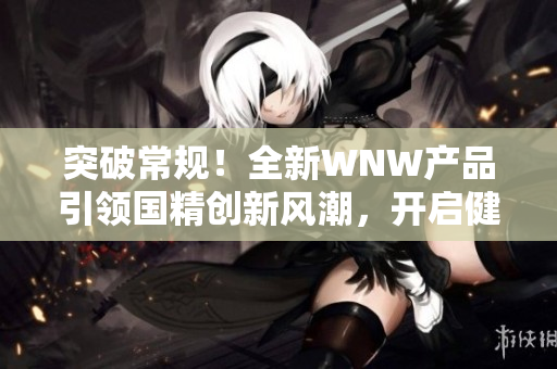突破常规！全新WNW产品引领国精创新风潮，开启健康生活新时代！
