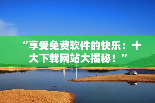 “享受免费软件的快乐：十大下载网站大揭秘！”