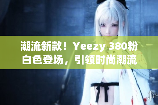 潮流新款！Yeezy 380粉白色登场，引领时尚潮流