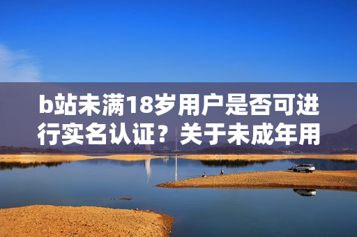 b站未满18岁用户是否可进行实名认证？关于未成年用户实名认证的探讨