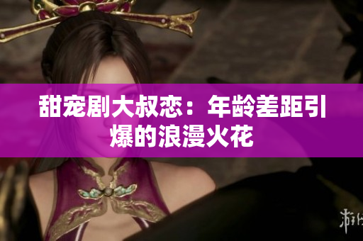 甜宠剧大叔恋：年龄差距引爆的浪漫火花