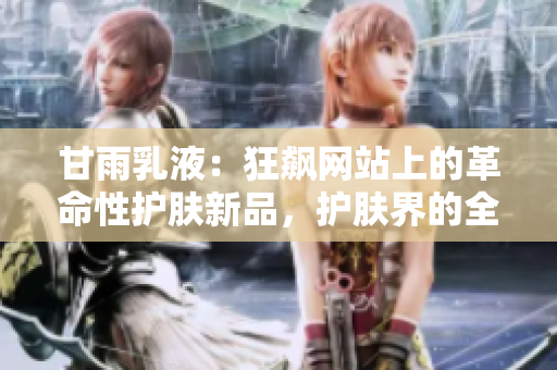甘雨乳液：狂飙网站上的革命性护肤新品，护肤界的全新革命