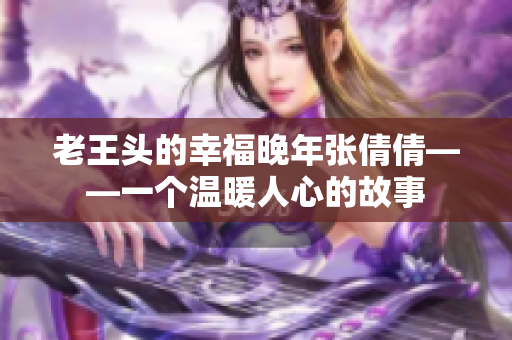 老王头的幸福晚年张倩倩——一个温暖人心的故事