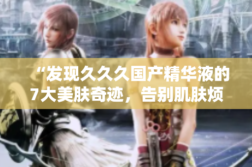 “发现久久久国产精华液的7大美肤奇迹，告别肌肤烦恼！”