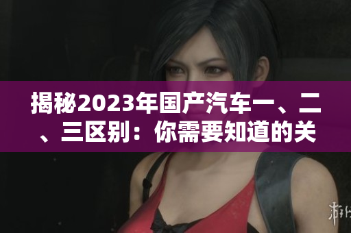 揭秘2023年国产汽车一、二、三区别：你需要知道的关键差异