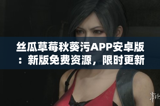 丝瓜草莓秋葵污APP安卓版：新版免费资源，限时更新享用