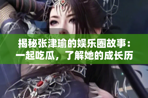 揭秘张津瑜的娱乐圈故事：一起吃瓜，了解她的成长历程与辉煌成就