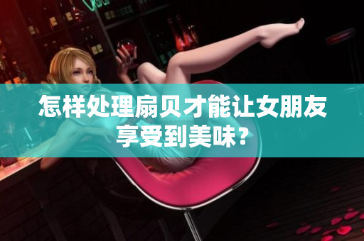 怎样处理扇贝才能让女朋友享受到美味？