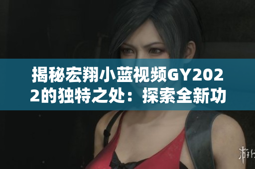 揭秘宏翔小蓝视频GY2022的独特之处：探索全新功能与技术，打造极致用户体验