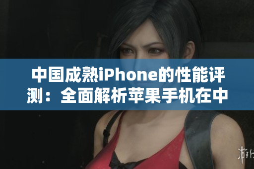 中国成熟iPhone的性能评测：全面解析苹果手机在中国市场的表现