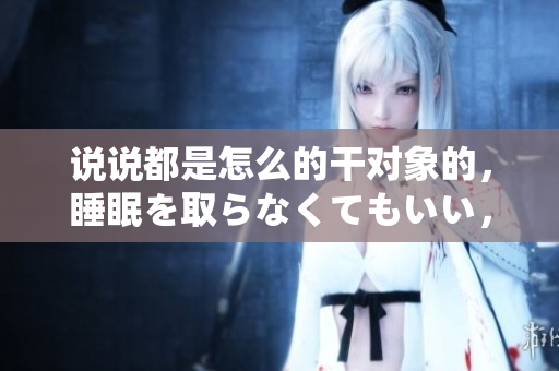 说说都是怎么的干对象的，睡眠を取らなくてもいい，睡觉抓着小鸡一晚上会怎样，睡过年纪最大的多少岁六十多，水润紧致销魂低吟古代，水润紧致销魂低吟263