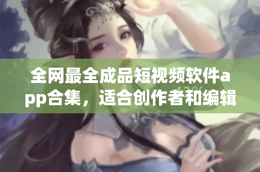 全网最全成品短视频软件app合集，适合创作者和编辑，覆盖各种编辑需求