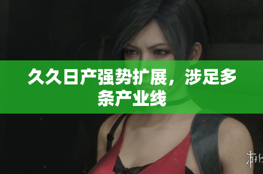 久久日产强势扩展，涉足多条产业线