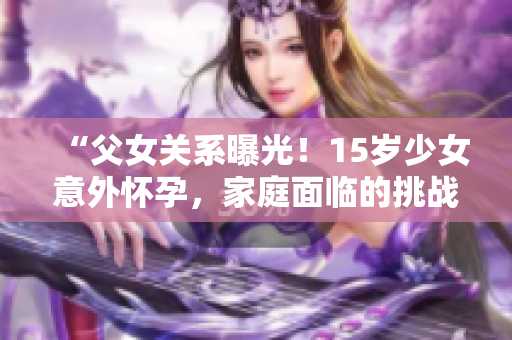 “父女关系曝光！15岁少女意外怀孕，家庭面临的挑战与解决之道”