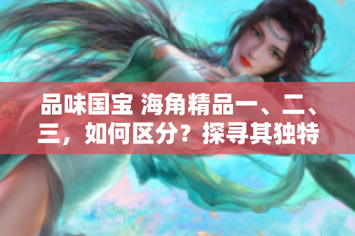 品味国宝 海角精品一、二、三，如何区分？探寻其独特之处