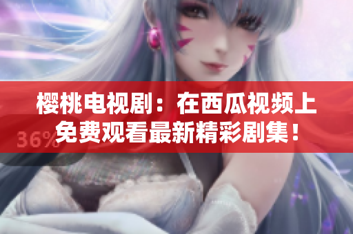 樱桃电视剧：在西瓜视频上免费观看最新精彩剧集！