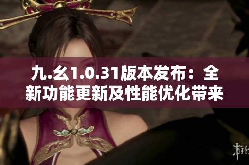 九.幺1.0.31版本发布：全新功能更新及性能优化带来的全新体验