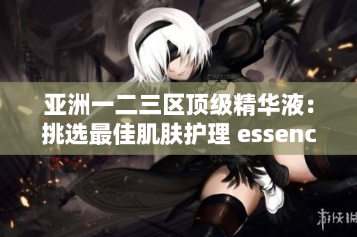 亚洲一二三区顶级精华液：挑选最佳肌肤护理 essences