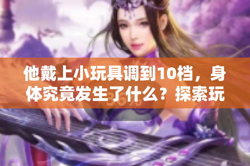他戴上小玩具调到10档，身体究竟发生了什么？探索玩具对人体的神秘影响！