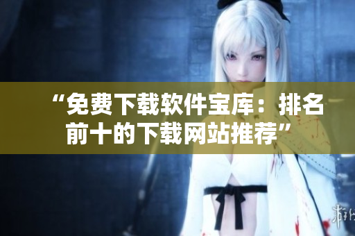 “免费下载软件宝库：排名前十的下载网站推荐”