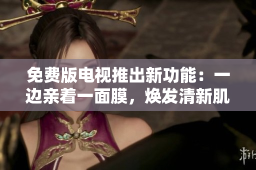 免费版电视推出新功能：一边亲着一面膜，焕发清新肌肤！