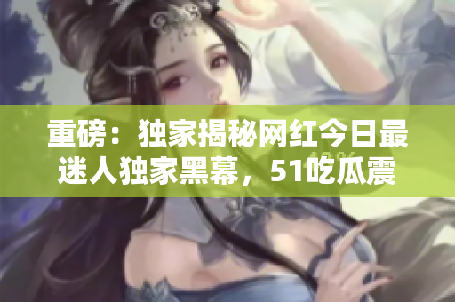 重磅：独家揭秘网红今日最迷人独家黑幕，51吃瓜震惊在即！