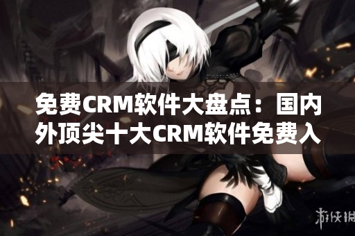 免费CRM软件大盘点：国内外顶尖十大CRM软件免费入手