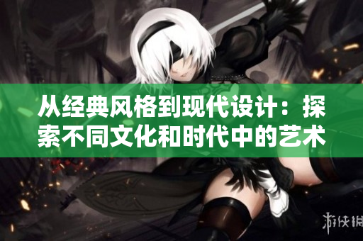 从经典风格到现代设计：探索不同文化和时代中的艺术演变与特色