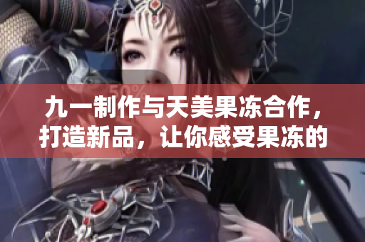 九一制作与天美果冻合作，打造新品，让你感受果冻的魅力