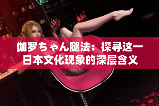 伽罗ちゃん腿法：探寻这一日本文化现象的深层含义