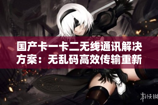 国产卡一卡二无线通讯解决方案：无乱码高效传输重新设计