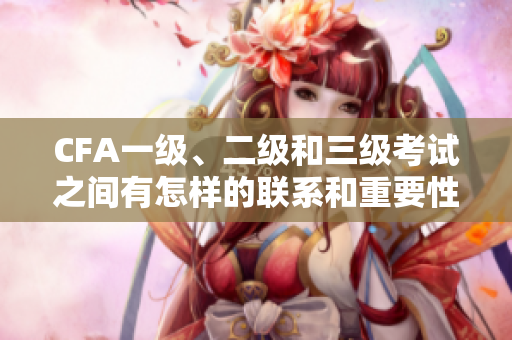 CFA一级、二级和三级考试之间有怎样的联系和重要性？
