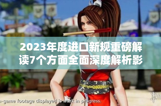 2023年度进口新规重磅解读7个方面全面深度解析影响深远实用指南