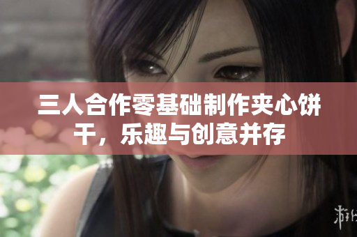 三人合作零基础制作夹心饼干，乐趣与创意并存