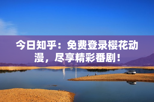 今日知乎：免费登录樱花动漫，尽享精彩番剧！