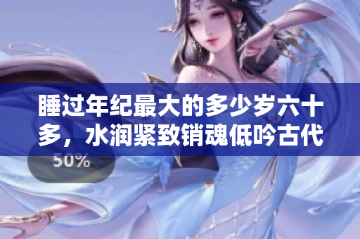 睡过年纪最大的多少岁六十多，水润紧致销魂低吟古代，水润紧致销魂低吟，说说都是怎么的干对象的，睡眠を取らなくてもいい，睡觉抓着小鸡一晚上会怎样284