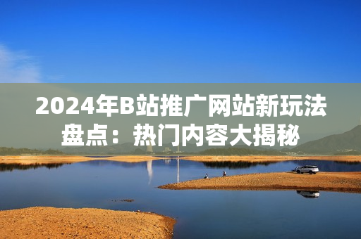 2024年B站推广网站新玩法盘点：热门内容大揭秘